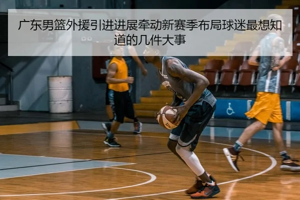 广东男篮外援引进进展牵动新赛季布局球迷最想知道的几件大事