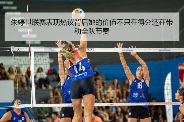 朱婷世联赛表现热议背后她的价值不只在得分还在带动全队节奏
